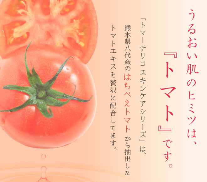 うるおい肌のヒミツは「トマト」です。「トマーテリコスキンケアシリーズ」は、熊本県八代産のはちべえトマトから抽出したトマトエキスを贅沢に配合しています。